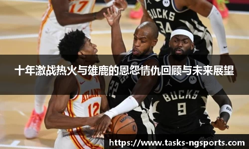 十年激战热火与雄鹿的恩怨情仇回顾与未来展望