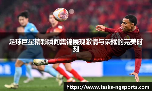 足球巨星精彩瞬间集锦展现激情与荣耀的完美时刻